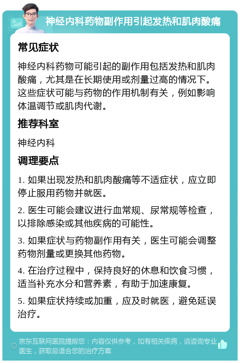 神经内科药物副作用引起发热和肌肉酸痛 常见症状 神经内科药物可能引起的副作用包括发热和肌肉酸痛，尤其是在长期使用或剂量过高的情况下。这些症状可能与药物的作用机制有关，例如影响体温调节或肌肉代谢。 推荐科室 神经内科 调理要点 1. 如果出现发热和肌肉酸痛等不适症状，应立即停止服用药物并就医。 2. 医生可能会建议进行血常规、尿常规等检查，以排除感染或其他疾病的可能性。 3. 如果症状与药物副作用有关，医生可能会调整药物剂量或更换其他药物。 4. 在治疗过程中，保持良好的休息和饮食习惯，适当补充水分和营养素，有助于加速康复。 5. 如果症状持续或加重，应及时就医，避免延误治疗。