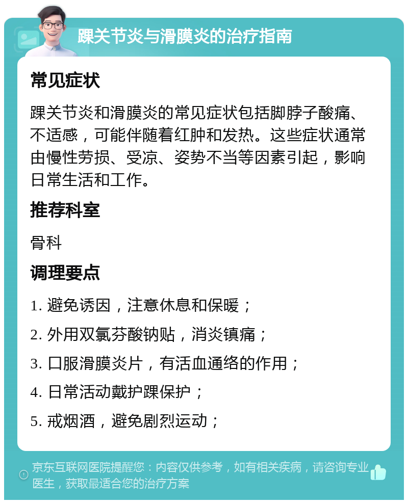 踝关节炎与滑膜炎的治疗指南 常见症状 踝关节炎和滑膜炎的常见症状包括脚脖子酸痛、不适感，可能伴随着红肿和发热。这些症状通常由慢性劳损、受凉、姿势不当等因素引起，影响日常生活和工作。 推荐科室 骨科 调理要点 1. 避免诱因，注意休息和保暖； 2. 外用双氯芬酸钠贴，消炎镇痛； 3. 口服滑膜炎片，有活血通络的作用； 4. 日常活动戴护踝保护； 5. 戒烟酒，避免剧烈运动；