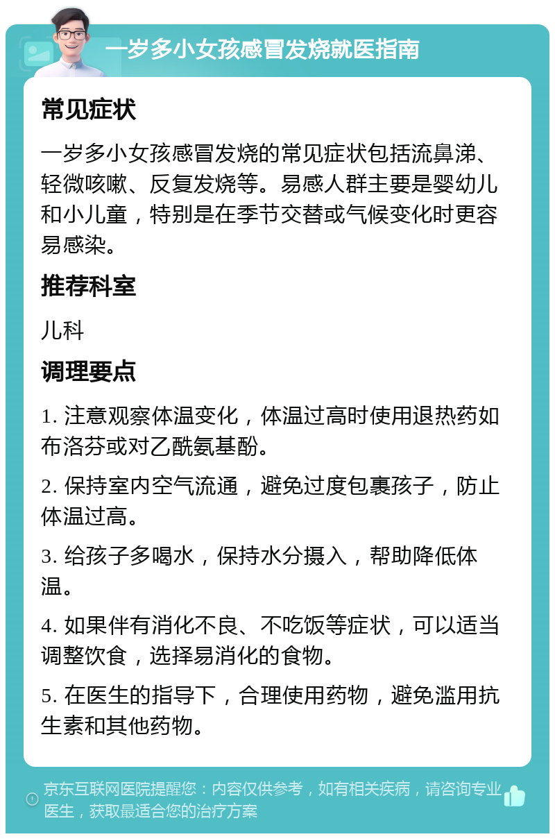 一岁多小女孩感冒发烧就医指南 常见症状 一岁多小女孩感冒发烧的常见症状包括流鼻涕、轻微咳嗽、反复发烧等。易感人群主要是婴幼儿和小儿童，特别是在季节交替或气候变化时更容易感染。 推荐科室 儿科 调理要点 1. 注意观察体温变化，体温过高时使用退热药如布洛芬或对乙酰氨基酚。 2. 保持室内空气流通，避免过度包裹孩子，防止体温过高。 3. 给孩子多喝水，保持水分摄入，帮助降低体温。 4. 如果伴有消化不良、不吃饭等症状，可以适当调整饮食，选择易消化的食物。 5. 在医生的指导下，合理使用药物，避免滥用抗生素和其他药物。