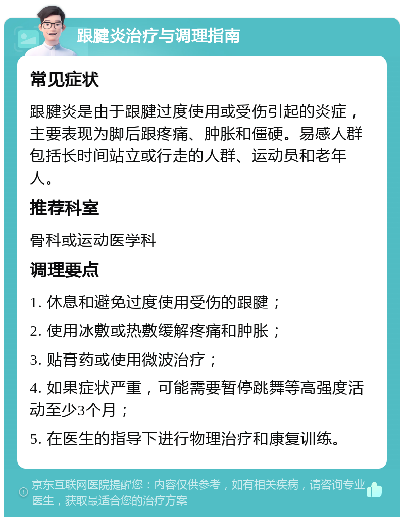 跟腱炎治疗与调理指南 常见症状 跟腱炎是由于跟腱过度使用或受伤引起的炎症，主要表现为脚后跟疼痛、肿胀和僵硬。易感人群包括长时间站立或行走的人群、运动员和老年人。 推荐科室 骨科或运动医学科 调理要点 1. 休息和避免过度使用受伤的跟腱； 2. 使用冰敷或热敷缓解疼痛和肿胀； 3. 贴膏药或使用微波治疗； 4. 如果症状严重，可能需要暂停跳舞等高强度活动至少3个月； 5. 在医生的指导下进行物理治疗和康复训练。