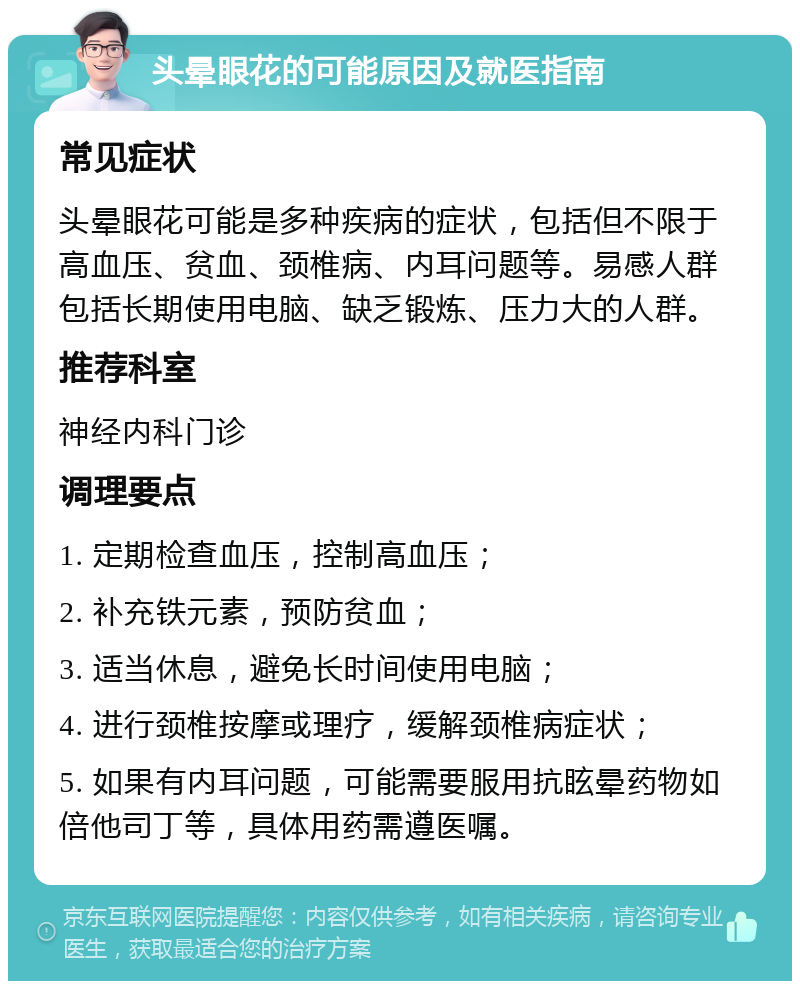 头晕眼花的可能原因及就医指南 常见症状 头晕眼花可能是多种疾病的症状，包括但不限于高血压、贫血、颈椎病、内耳问题等。易感人群包括长期使用电脑、缺乏锻炼、压力大的人群。 推荐科室 神经内科门诊 调理要点 1. 定期检查血压，控制高血压； 2. 补充铁元素，预防贫血； 3. 适当休息，避免长时间使用电脑； 4. 进行颈椎按摩或理疗，缓解颈椎病症状； 5. 如果有内耳问题，可能需要服用抗眩晕药物如倍他司丁等，具体用药需遵医嘱。