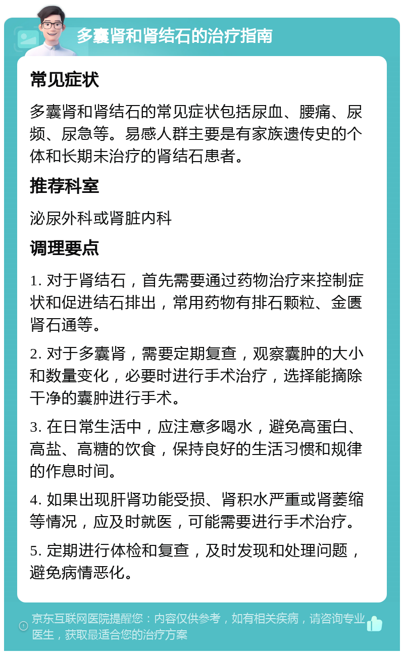 多囊肾和肾结石的治疗指南 常见症状 多囊肾和肾结石的常见症状包括尿血、腰痛、尿频、尿急等。易感人群主要是有家族遗传史的个体和长期未治疗的肾结石患者。 推荐科室 泌尿外科或肾脏内科 调理要点 1. 对于肾结石，首先需要通过药物治疗来控制症状和促进结石排出，常用药物有排石颗粒、金匮肾石通等。 2. 对于多囊肾，需要定期复查，观察囊肿的大小和数量变化，必要时进行手术治疗，选择能摘除干净的囊肿进行手术。 3. 在日常生活中，应注意多喝水，避免高蛋白、高盐、高糖的饮食，保持良好的生活习惯和规律的作息时间。 4. 如果出现肝肾功能受损、肾积水严重或肾萎缩等情况，应及时就医，可能需要进行手术治疗。 5. 定期进行体检和复查，及时发现和处理问题，避免病情恶化。