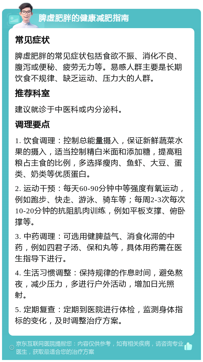 脾虚肥胖的健康减肥指南 常见症状 脾虚肥胖的常见症状包括食欲不振、消化不良、腹泻或便秘、疲劳无力等。易感人群主要是长期饮食不规律、缺乏运动、压力大的人群。 推荐科室 建议就诊于中医科或内分泌科。 调理要点 1. 饮食调理：控制总能量摄入，保证新鲜蔬菜水果的摄入，适当控制精白米面和添加糖，提高粗粮占主食的比例，多选择瘦肉、鱼虾、大豆、蛋类、奶类等优质蛋白。 2. 运动干预：每天60-90分钟中等强度有氧运动，例如跑步、快走、游泳、骑车等；每周2-3次每次10-20分钟的抗阻肌肉训练，例如平板支撑、俯卧撑等。 3. 中药调理：可选用健脾益气、消食化滞的中药，例如四君子汤、保和丸等，具体用药需在医生指导下进行。 4. 生活习惯调整：保持规律的作息时间，避免熬夜，减少压力，多进行户外活动，增加日光照射。 5. 定期复查：定期到医院进行体检，监测身体指标的变化，及时调整治疗方案。