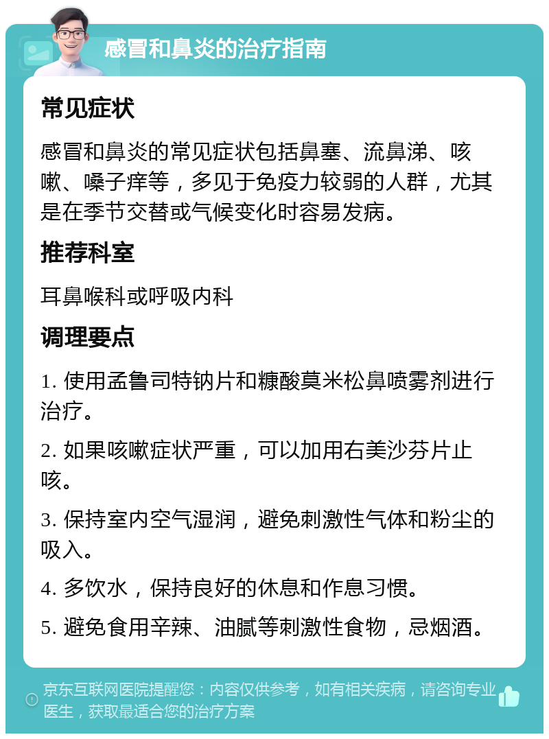 感冒和鼻炎的治疗指南 常见症状 感冒和鼻炎的常见症状包括鼻塞、流鼻涕、咳嗽、嗓子痒等，多见于免疫力较弱的人群，尤其是在季节交替或气候变化时容易发病。 推荐科室 耳鼻喉科或呼吸内科 调理要点 1. 使用孟鲁司特钠片和糠酸莫米松鼻喷雾剂进行治疗。 2. 如果咳嗽症状严重，可以加用右美沙芬片止咳。 3. 保持室内空气湿润，避免刺激性气体和粉尘的吸入。 4. 多饮水，保持良好的休息和作息习惯。 5. 避免食用辛辣、油腻等刺激性食物，忌烟酒。