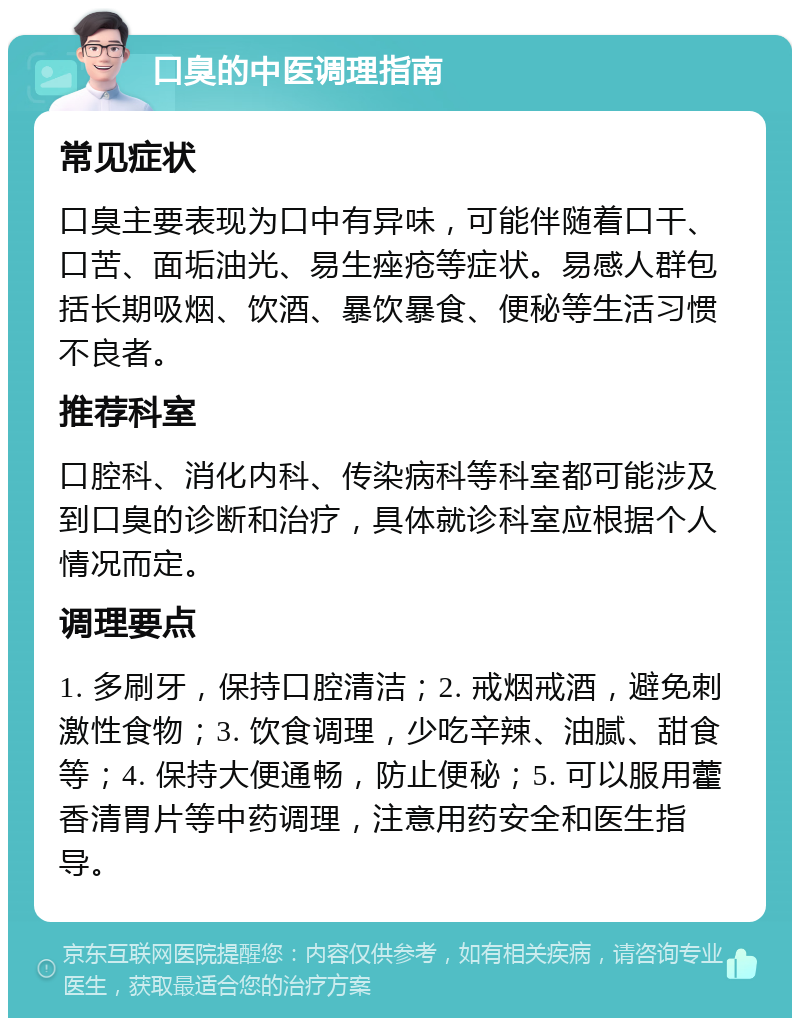 口臭的中医调理指南 常见症状 口臭主要表现为口中有异味，可能伴随着口干、口苦、面垢油光、易生痤疮等症状。易感人群包括长期吸烟、饮酒、暴饮暴食、便秘等生活习惯不良者。 推荐科室 口腔科、消化内科、传染病科等科室都可能涉及到口臭的诊断和治疗，具体就诊科室应根据个人情况而定。 调理要点 1. 多刷牙，保持口腔清洁；2. 戒烟戒酒，避免刺激性食物；3. 饮食调理，少吃辛辣、油腻、甜食等；4. 保持大便通畅，防止便秘；5. 可以服用藿香清胃片等中药调理，注意用药安全和医生指导。