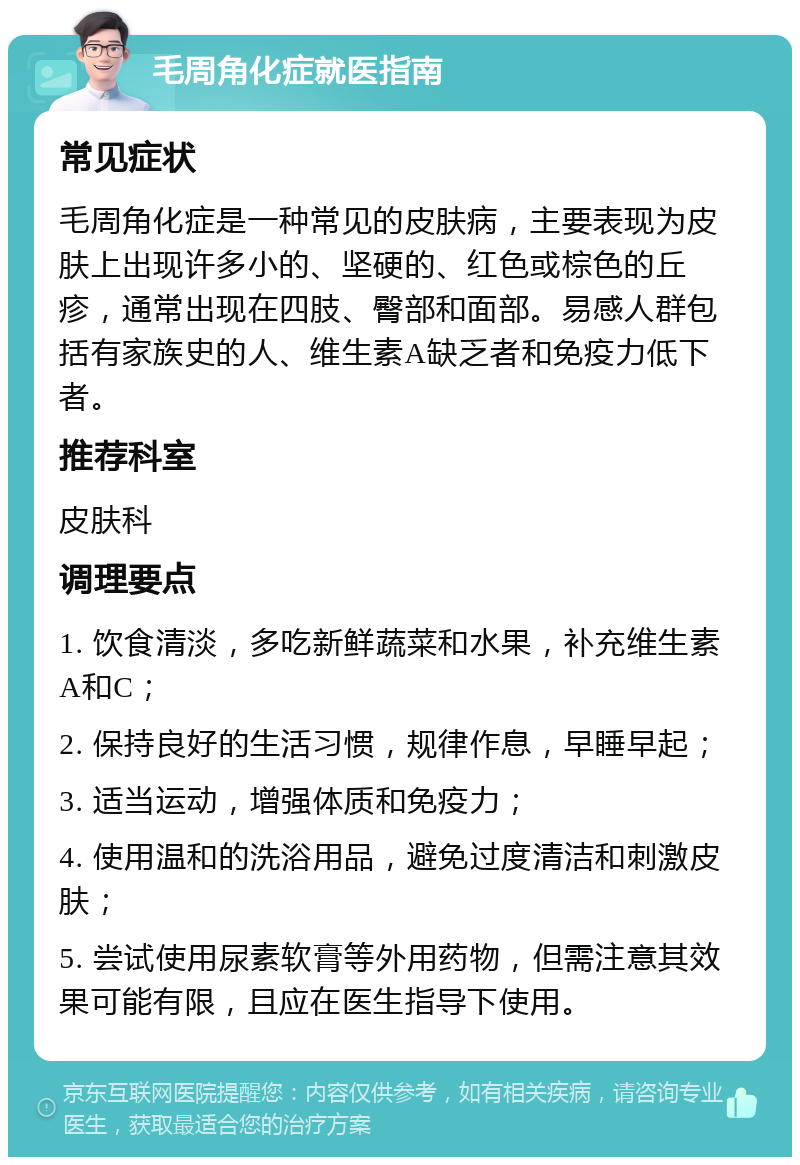 毛周角化症就医指南 常见症状 毛周角化症是一种常见的皮肤病，主要表现为皮肤上出现许多小的、坚硬的、红色或棕色的丘疹，通常出现在四肢、臀部和面部。易感人群包括有家族史的人、维生素A缺乏者和免疫力低下者。 推荐科室 皮肤科 调理要点 1. 饮食清淡，多吃新鲜蔬菜和水果，补充维生素A和C； 2. 保持良好的生活习惯，规律作息，早睡早起； 3. 适当运动，增强体质和免疫力； 4. 使用温和的洗浴用品，避免过度清洁和刺激皮肤； 5. 尝试使用尿素软膏等外用药物，但需注意其效果可能有限，且应在医生指导下使用。