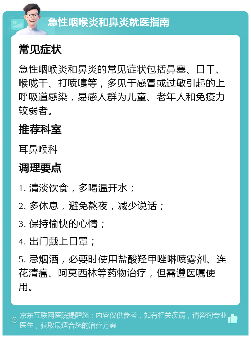 急性咽喉炎和鼻炎就医指南 常见症状 急性咽喉炎和鼻炎的常见症状包括鼻塞、口干、喉咙干、打喷嚏等，多见于感冒或过敏引起的上呼吸道感染，易感人群为儿童、老年人和免疫力较弱者。 推荐科室 耳鼻喉科 调理要点 1. 清淡饮食，多喝温开水； 2. 多休息，避免熬夜，减少说话； 3. 保持愉快的心情； 4. 出门戴上口罩； 5. 忌烟酒，必要时使用盐酸羟甲唑啉喷雾剂、连花清瘟、阿莫西林等药物治疗，但需遵医嘱使用。