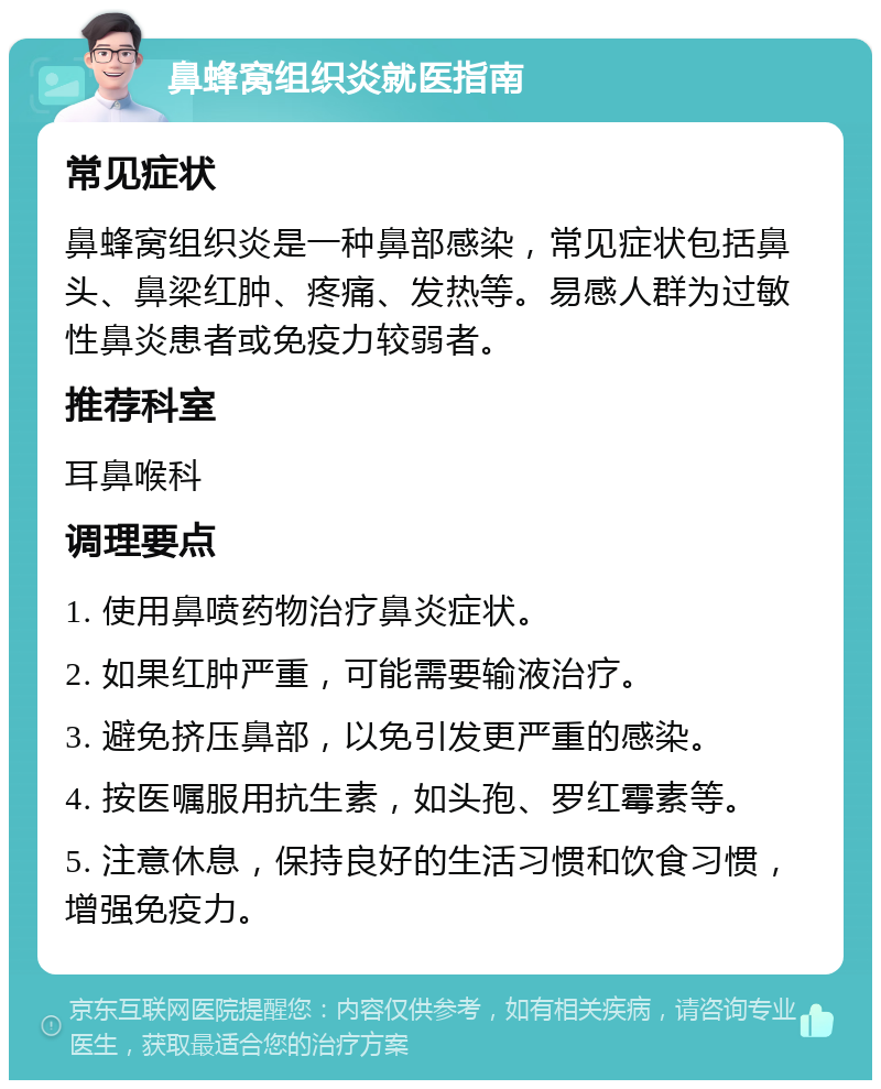 鼻蜂窝组织炎就医指南 常见症状 鼻蜂窝组织炎是一种鼻部感染，常见症状包括鼻头、鼻梁红肿、疼痛、发热等。易感人群为过敏性鼻炎患者或免疫力较弱者。 推荐科室 耳鼻喉科 调理要点 1. 使用鼻喷药物治疗鼻炎症状。 2. 如果红肿严重，可能需要输液治疗。 3. 避免挤压鼻部，以免引发更严重的感染。 4. 按医嘱服用抗生素，如头孢、罗红霉素等。 5. 注意休息，保持良好的生活习惯和饮食习惯，增强免疫力。