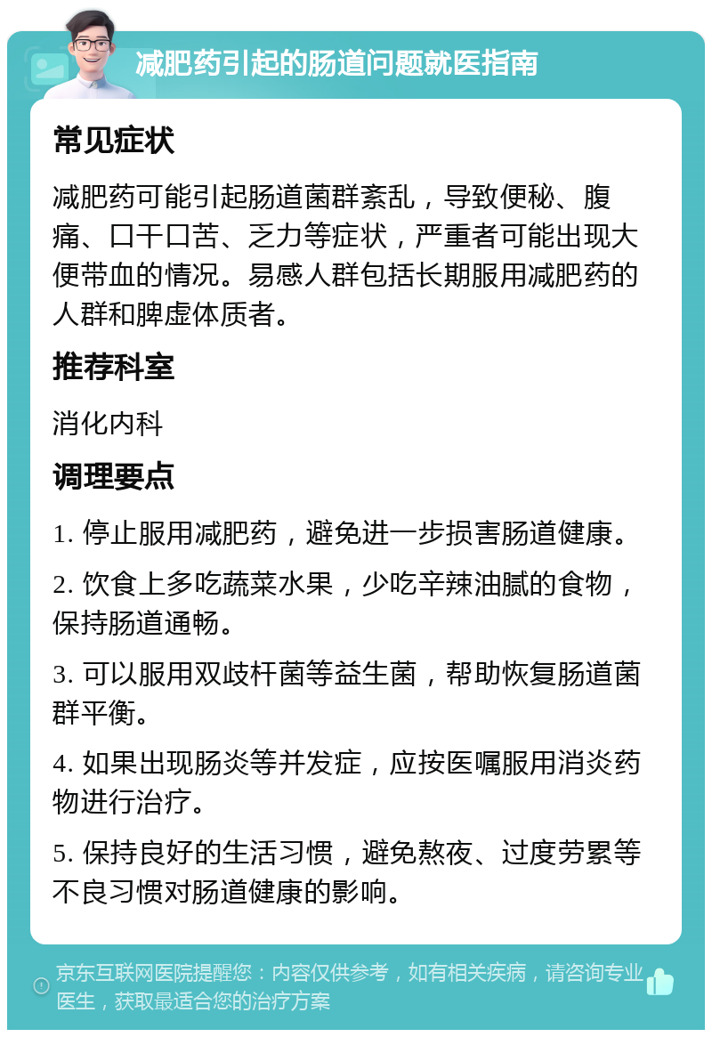 减肥药引起的肠道问题就医指南 常见症状 减肥药可能引起肠道菌群紊乱，导致便秘、腹痛、口干口苦、乏力等症状，严重者可能出现大便带血的情况。易感人群包括长期服用减肥药的人群和脾虚体质者。 推荐科室 消化内科 调理要点 1. 停止服用减肥药，避免进一步损害肠道健康。 2. 饮食上多吃蔬菜水果，少吃辛辣油腻的食物，保持肠道通畅。 3. 可以服用双歧杆菌等益生菌，帮助恢复肠道菌群平衡。 4. 如果出现肠炎等并发症，应按医嘱服用消炎药物进行治疗。 5. 保持良好的生活习惯，避免熬夜、过度劳累等不良习惯对肠道健康的影响。