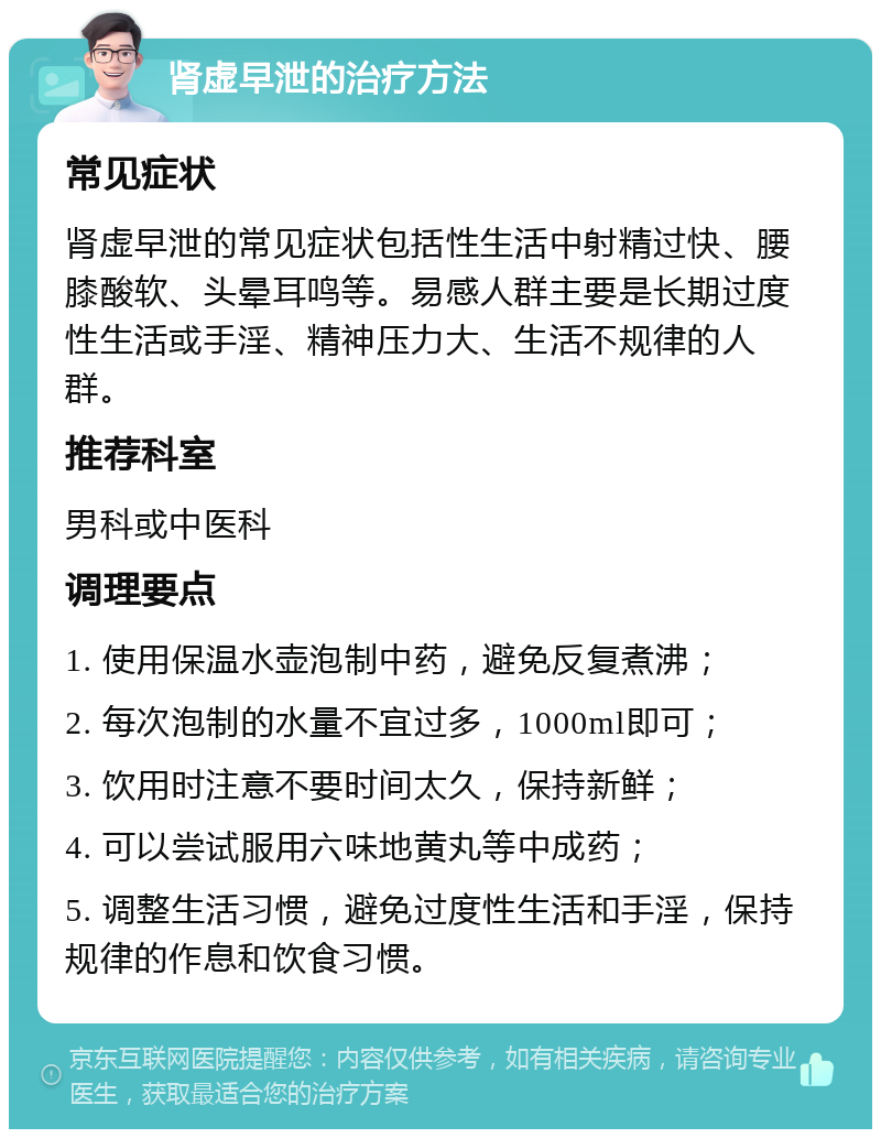 肾虚早泄的治疗方法 常见症状 肾虚早泄的常见症状包括性生活中射精过快、腰膝酸软、头晕耳鸣等。易感人群主要是长期过度性生活或手淫、精神压力大、生活不规律的人群。 推荐科室 男科或中医科 调理要点 1. 使用保温水壶泡制中药，避免反复煮沸； 2. 每次泡制的水量不宜过多，1000ml即可； 3. 饮用时注意不要时间太久，保持新鲜； 4. 可以尝试服用六味地黄丸等中成药； 5. 调整生活习惯，避免过度性生活和手淫，保持规律的作息和饮食习惯。