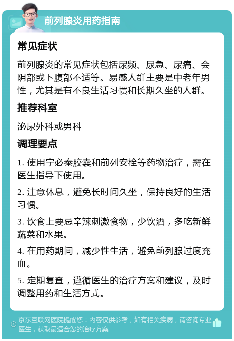 前列腺炎用药指南 常见症状 前列腺炎的常见症状包括尿频、尿急、尿痛、会阴部或下腹部不适等。易感人群主要是中老年男性，尤其是有不良生活习惯和长期久坐的人群。 推荐科室 泌尿外科或男科 调理要点 1. 使用宁必泰胶囊和前列安栓等药物治疗，需在医生指导下使用。 2. 注意休息，避免长时间久坐，保持良好的生活习惯。 3. 饮食上要忌辛辣刺激食物，少饮酒，多吃新鲜蔬菜和水果。 4. 在用药期间，减少性生活，避免前列腺过度充血。 5. 定期复查，遵循医生的治疗方案和建议，及时调整用药和生活方式。