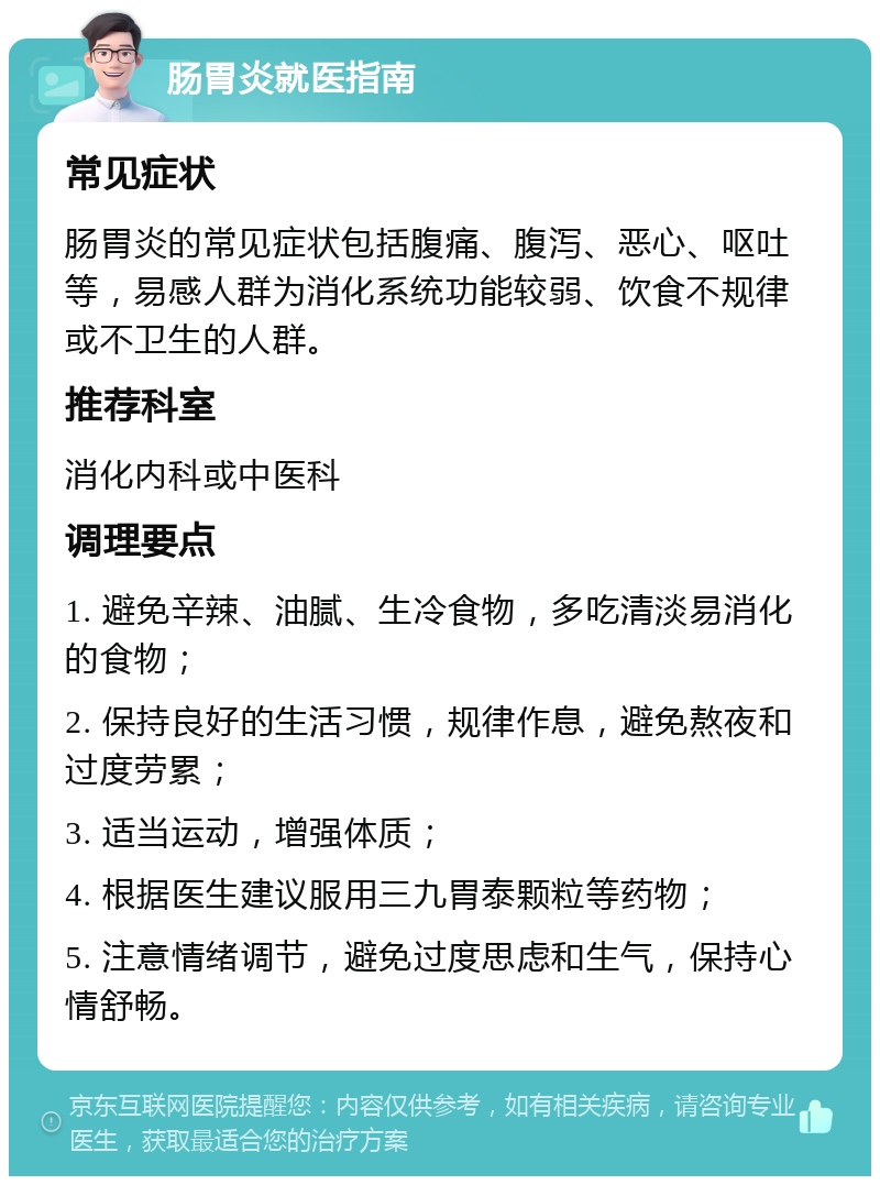 肠胃炎就医指南 常见症状 肠胃炎的常见症状包括腹痛、腹泻、恶心、呕吐等，易感人群为消化系统功能较弱、饮食不规律或不卫生的人群。 推荐科室 消化内科或中医科 调理要点 1. 避免辛辣、油腻、生冷食物，多吃清淡易消化的食物； 2. 保持良好的生活习惯，规律作息，避免熬夜和过度劳累； 3. 适当运动，增强体质； 4. 根据医生建议服用三九胃泰颗粒等药物； 5. 注意情绪调节，避免过度思虑和生气，保持心情舒畅。