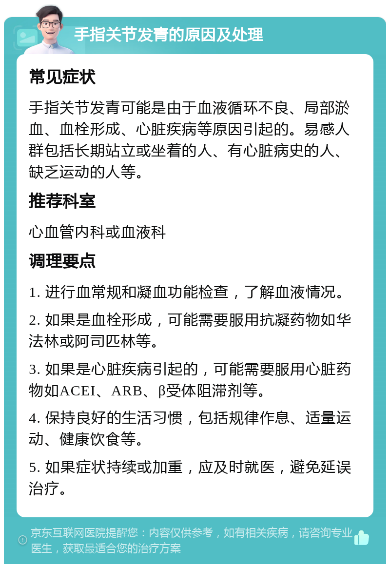 手指关节发青的原因及处理 常见症状 手指关节发青可能是由于血液循环不良、局部淤血、血栓形成、心脏疾病等原因引起的。易感人群包括长期站立或坐着的人、有心脏病史的人、缺乏运动的人等。 推荐科室 心血管内科或血液科 调理要点 1. 进行血常规和凝血功能检查，了解血液情况。 2. 如果是血栓形成，可能需要服用抗凝药物如华法林或阿司匹林等。 3. 如果是心脏疾病引起的，可能需要服用心脏药物如ACEI、ARB、β受体阻滞剂等。 4. 保持良好的生活习惯，包括规律作息、适量运动、健康饮食等。 5. 如果症状持续或加重，应及时就医，避免延误治疗。