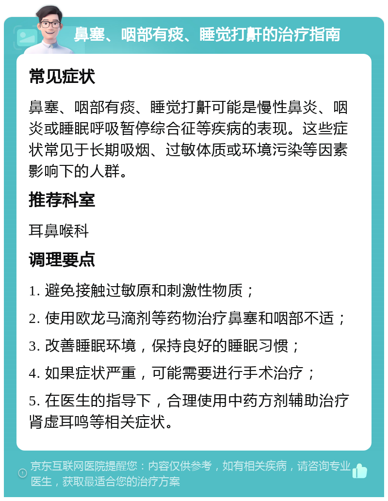 鼻塞、咽部有痰、睡觉打鼾的治疗指南 常见症状 鼻塞、咽部有痰、睡觉打鼾可能是慢性鼻炎、咽炎或睡眠呼吸暂停综合征等疾病的表现。这些症状常见于长期吸烟、过敏体质或环境污染等因素影响下的人群。 推荐科室 耳鼻喉科 调理要点 1. 避免接触过敏原和刺激性物质； 2. 使用欧龙马滴剂等药物治疗鼻塞和咽部不适； 3. 改善睡眠环境，保持良好的睡眠习惯； 4. 如果症状严重，可能需要进行手术治疗； 5. 在医生的指导下，合理使用中药方剂辅助治疗肾虚耳鸣等相关症状。