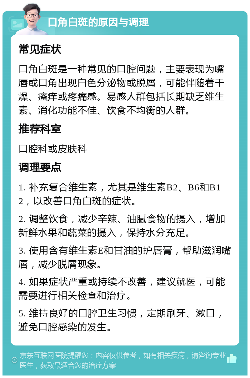 口角白斑的原因与调理 常见症状 口角白斑是一种常见的口腔问题，主要表现为嘴唇或口角出现白色分泌物或脱屑，可能伴随着干燥、瘙痒或疼痛感。易感人群包括长期缺乏维生素、消化功能不佳、饮食不均衡的人群。 推荐科室 口腔科或皮肤科 调理要点 1. 补充复合维生素，尤其是维生素B2、B6和B12，以改善口角白斑的症状。 2. 调整饮食，减少辛辣、油腻食物的摄入，增加新鲜水果和蔬菜的摄入，保持水分充足。 3. 使用含有维生素E和甘油的护唇膏，帮助滋润嘴唇，减少脱屑现象。 4. 如果症状严重或持续不改善，建议就医，可能需要进行相关检查和治疗。 5. 维持良好的口腔卫生习惯，定期刷牙、漱口，避免口腔感染的发生。