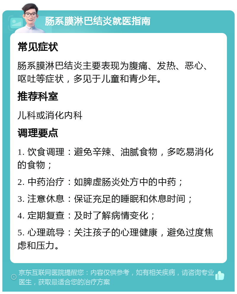 肠系膜淋巴结炎就医指南 常见症状 肠系膜淋巴结炎主要表现为腹痛、发热、恶心、呕吐等症状，多见于儿童和青少年。 推荐科室 儿科或消化内科 调理要点 1. 饮食调理：避免辛辣、油腻食物，多吃易消化的食物； 2. 中药治疗：如脾虚肠炎处方中的中药； 3. 注意休息：保证充足的睡眠和休息时间； 4. 定期复查：及时了解病情变化； 5. 心理疏导：关注孩子的心理健康，避免过度焦虑和压力。