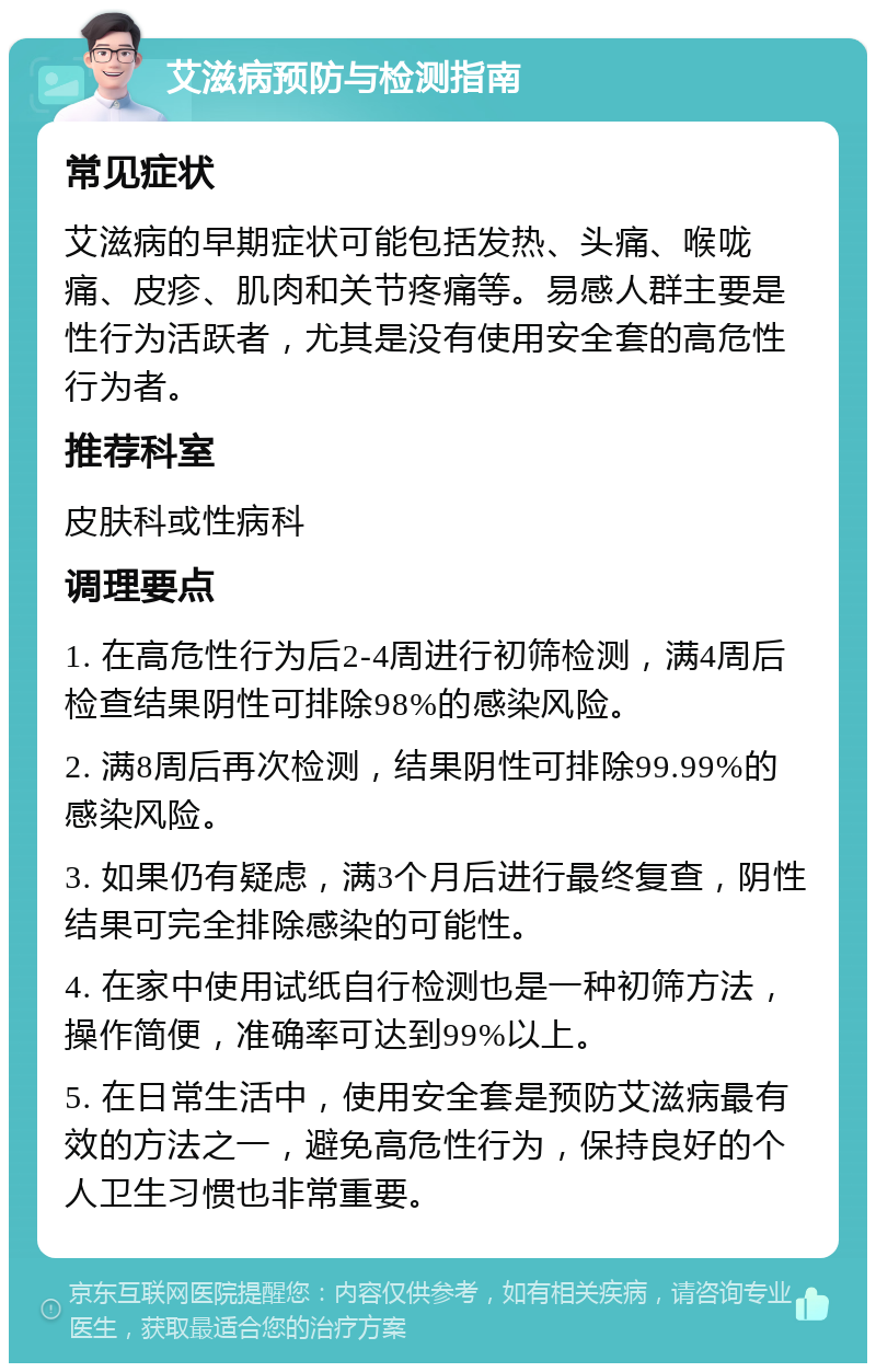 艾滋病预防与检测指南 常见症状 艾滋病的早期症状可能包括发热、头痛、喉咙痛、皮疹、肌肉和关节疼痛等。易感人群主要是性行为活跃者，尤其是没有使用安全套的高危性行为者。 推荐科室 皮肤科或性病科 调理要点 1. 在高危性行为后2-4周进行初筛检测，满4周后检查结果阴性可排除98%的感染风险。 2. 满8周后再次检测，结果阴性可排除99.99%的感染风险。 3. 如果仍有疑虑，满3个月后进行最终复查，阴性结果可完全排除感染的可能性。 4. 在家中使用试纸自行检测也是一种初筛方法，操作简便，准确率可达到99%以上。 5. 在日常生活中，使用安全套是预防艾滋病最有效的方法之一，避免高危性行为，保持良好的个人卫生习惯也非常重要。