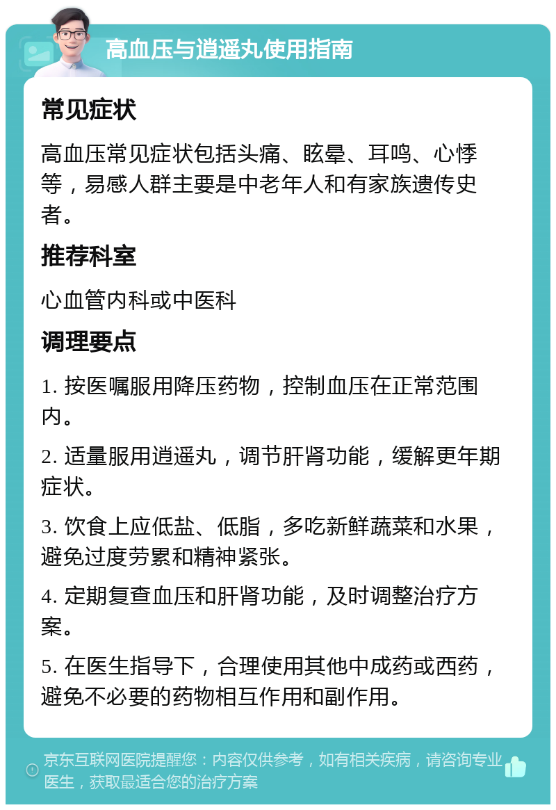 高血压与逍遥丸使用指南 常见症状 高血压常见症状包括头痛、眩晕、耳鸣、心悸等，易感人群主要是中老年人和有家族遗传史者。 推荐科室 心血管内科或中医科 调理要点 1. 按医嘱服用降压药物，控制血压在正常范围内。 2. 适量服用逍遥丸，调节肝肾功能，缓解更年期症状。 3. 饮食上应低盐、低脂，多吃新鲜蔬菜和水果，避免过度劳累和精神紧张。 4. 定期复查血压和肝肾功能，及时调整治疗方案。 5. 在医生指导下，合理使用其他中成药或西药，避免不必要的药物相互作用和副作用。