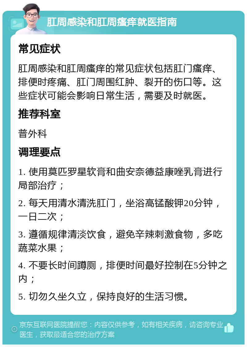 肛周感染和肛周瘙痒就医指南 常见症状 肛周感染和肛周瘙痒的常见症状包括肛门瘙痒、排便时疼痛、肛门周围红肿、裂开的伤口等。这些症状可能会影响日常生活，需要及时就医。 推荐科室 普外科 调理要点 1. 使用莫匹罗星软膏和曲安奈德益康唑乳膏进行局部治疗； 2. 每天用清水清洗肛门，坐浴高锰酸钾20分钟，一日二次； 3. 遵循规律清淡饮食，避免辛辣刺激食物，多吃蔬菜水果； 4. 不要长时间蹲厕，排便时间最好控制在5分钟之内； 5. 切勿久坐久立，保持良好的生活习惯。