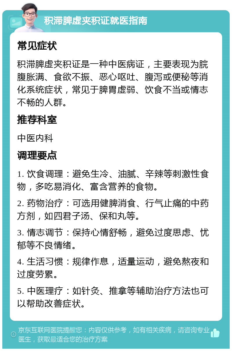 积滞脾虚夹积证就医指南 常见症状 积滞脾虚夹积证是一种中医病证，主要表现为脘腹胀满、食欲不振、恶心呕吐、腹泻或便秘等消化系统症状，常见于脾胃虚弱、饮食不当或情志不畅的人群。 推荐科室 中医内科 调理要点 1. 饮食调理：避免生冷、油腻、辛辣等刺激性食物，多吃易消化、富含营养的食物。 2. 药物治疗：可选用健脾消食、行气止痛的中药方剂，如四君子汤、保和丸等。 3. 情志调节：保持心情舒畅，避免过度思虑、忧郁等不良情绪。 4. 生活习惯：规律作息，适量运动，避免熬夜和过度劳累。 5. 中医理疗：如针灸、推拿等辅助治疗方法也可以帮助改善症状。