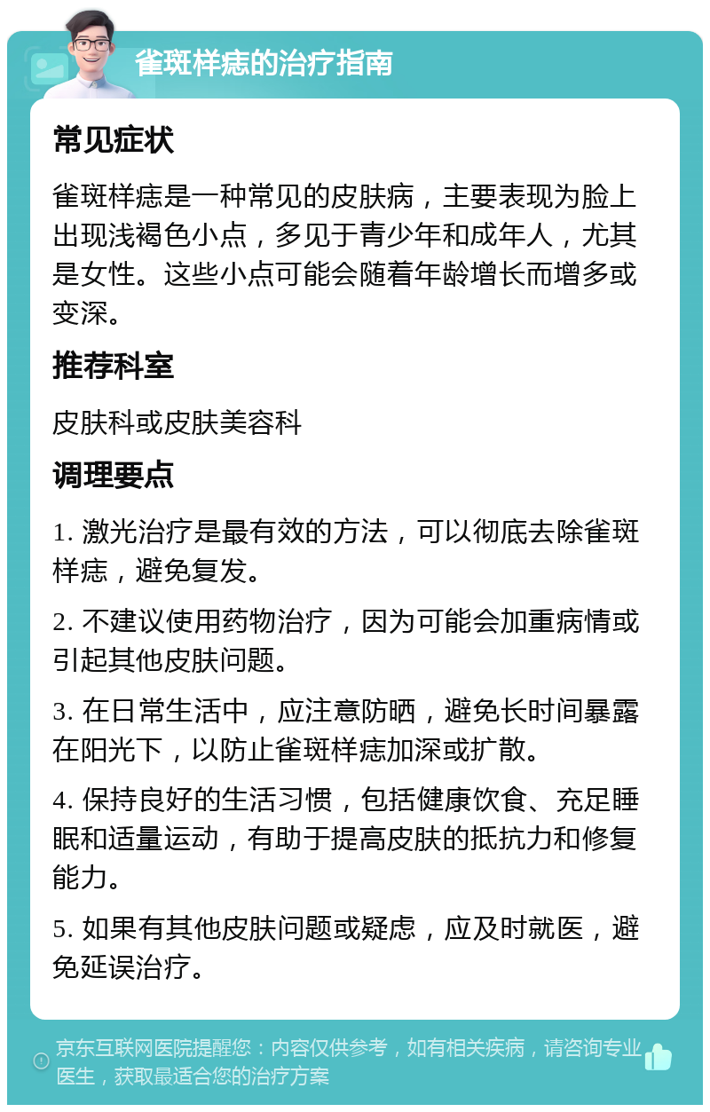 雀斑样痣的治疗指南 常见症状 雀斑样痣是一种常见的皮肤病，主要表现为脸上出现浅褐色小点，多见于青少年和成年人，尤其是女性。这些小点可能会随着年龄增长而增多或变深。 推荐科室 皮肤科或皮肤美容科 调理要点 1. 激光治疗是最有效的方法，可以彻底去除雀斑样痣，避免复发。 2. 不建议使用药物治疗，因为可能会加重病情或引起其他皮肤问题。 3. 在日常生活中，应注意防晒，避免长时间暴露在阳光下，以防止雀斑样痣加深或扩散。 4. 保持良好的生活习惯，包括健康饮食、充足睡眠和适量运动，有助于提高皮肤的抵抗力和修复能力。 5. 如果有其他皮肤问题或疑虑，应及时就医，避免延误治疗。