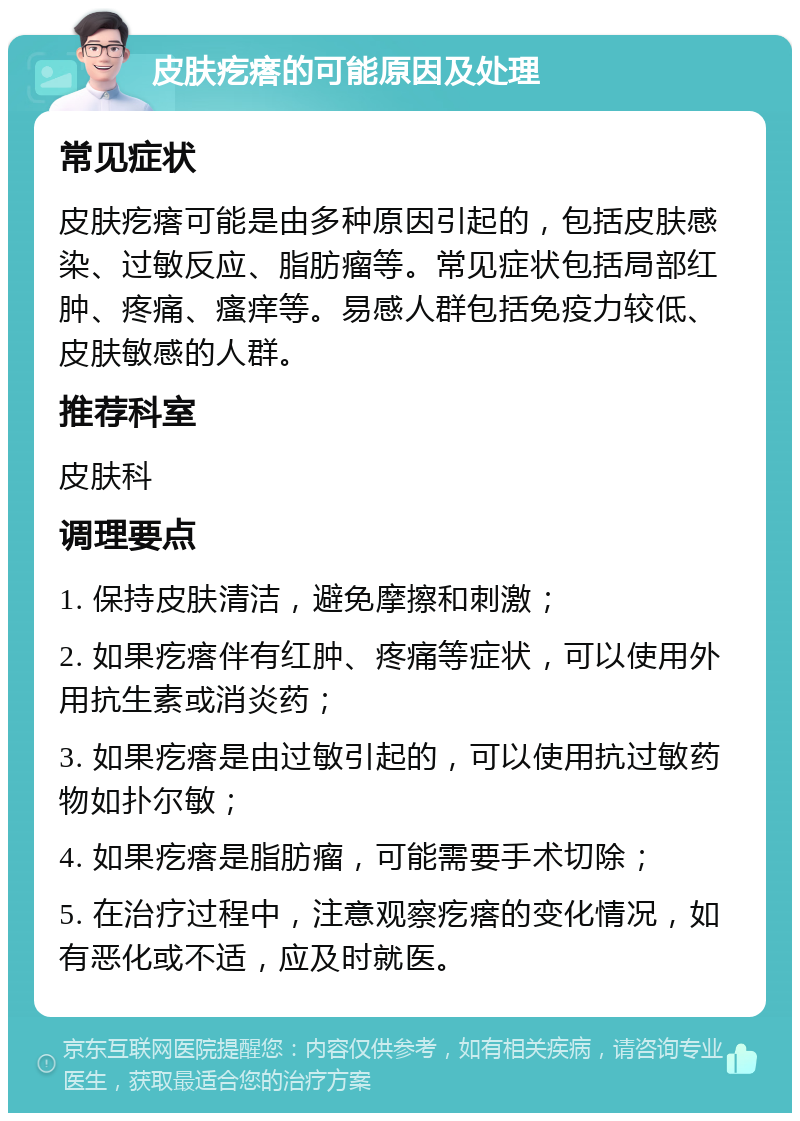 皮肤疙瘩的可能原因及处理 常见症状 皮肤疙瘩可能是由多种原因引起的，包括皮肤感染、过敏反应、脂肪瘤等。常见症状包括局部红肿、疼痛、瘙痒等。易感人群包括免疫力较低、皮肤敏感的人群。 推荐科室 皮肤科 调理要点 1. 保持皮肤清洁，避免摩擦和刺激； 2. 如果疙瘩伴有红肿、疼痛等症状，可以使用外用抗生素或消炎药； 3. 如果疙瘩是由过敏引起的，可以使用抗过敏药物如扑尔敏； 4. 如果疙瘩是脂肪瘤，可能需要手术切除； 5. 在治疗过程中，注意观察疙瘩的变化情况，如有恶化或不适，应及时就医。