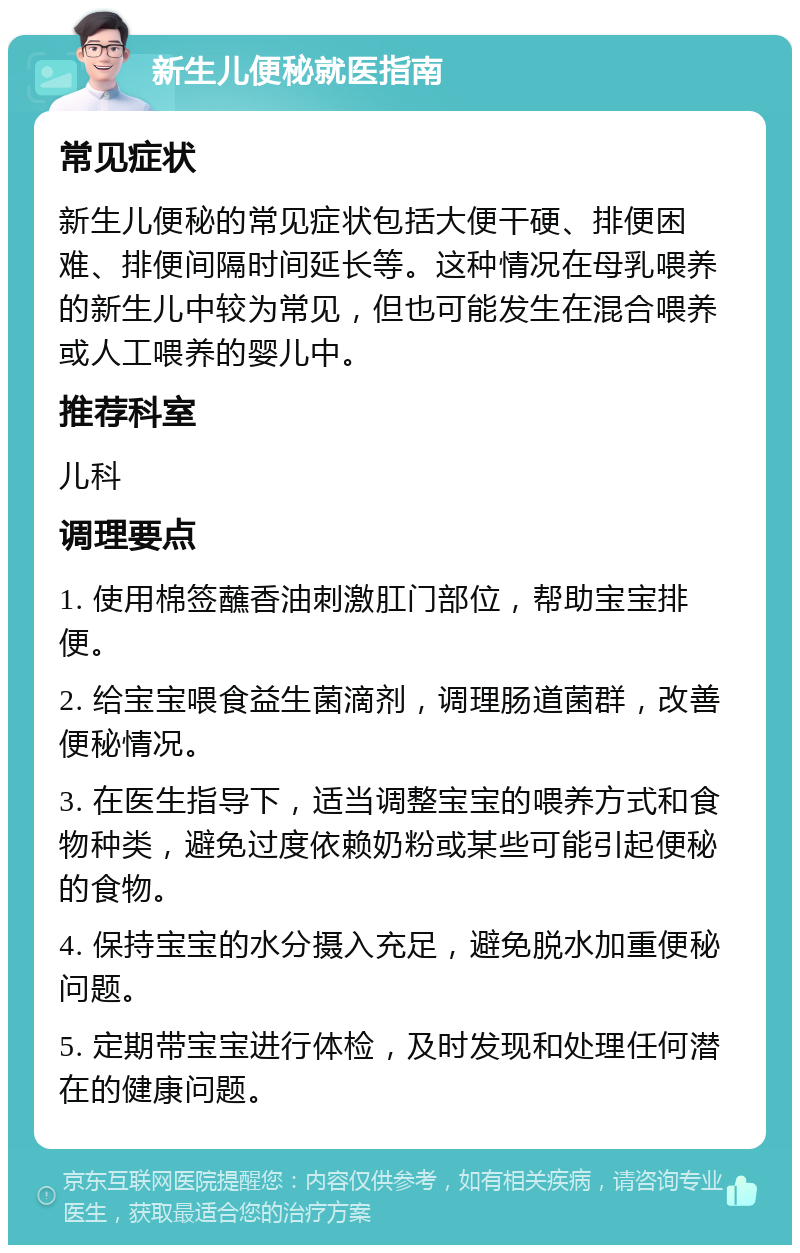 新生儿便秘就医指南 常见症状 新生儿便秘的常见症状包括大便干硬、排便困难、排便间隔时间延长等。这种情况在母乳喂养的新生儿中较为常见，但也可能发生在混合喂养或人工喂养的婴儿中。 推荐科室 儿科 调理要点 1. 使用棉签蘸香油刺激肛门部位，帮助宝宝排便。 2. 给宝宝喂食益生菌滴剂，调理肠道菌群，改善便秘情况。 3. 在医生指导下，适当调整宝宝的喂养方式和食物种类，避免过度依赖奶粉或某些可能引起便秘的食物。 4. 保持宝宝的水分摄入充足，避免脱水加重便秘问题。 5. 定期带宝宝进行体检，及时发现和处理任何潜在的健康问题。