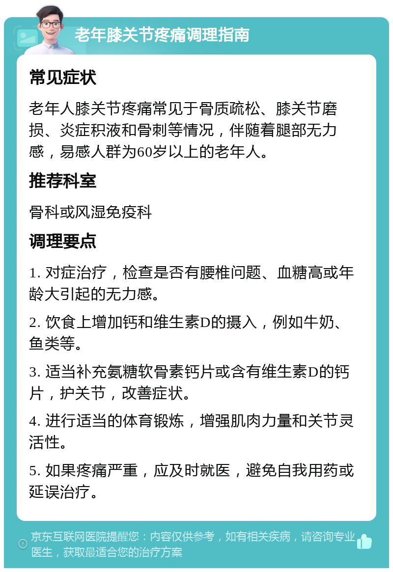 老年膝关节疼痛调理指南 常见症状 老年人膝关节疼痛常见于骨质疏松、膝关节磨损、炎症积液和骨刺等情况，伴随着腿部无力感，易感人群为60岁以上的老年人。 推荐科室 骨科或风湿免疫科 调理要点 1. 对症治疗，检查是否有腰椎问题、血糖高或年龄大引起的无力感。 2. 饮食上增加钙和维生素D的摄入，例如牛奶、鱼类等。 3. 适当补充氨糖软骨素钙片或含有维生素D的钙片，护关节，改善症状。 4. 进行适当的体育锻炼，增强肌肉力量和关节灵活性。 5. 如果疼痛严重，应及时就医，避免自我用药或延误治疗。