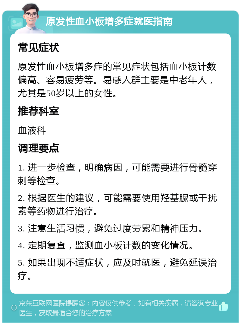 原发性血小板增多症就医指南 常见症状 原发性血小板增多症的常见症状包括血小板计数偏高、容易疲劳等。易感人群主要是中老年人，尤其是50岁以上的女性。 推荐科室 血液科 调理要点 1. 进一步检查，明确病因，可能需要进行骨髓穿刺等检查。 2. 根据医生的建议，可能需要使用羟基脲或干扰素等药物进行治疗。 3. 注意生活习惯，避免过度劳累和精神压力。 4. 定期复查，监测血小板计数的变化情况。 5. 如果出现不适症状，应及时就医，避免延误治疗。