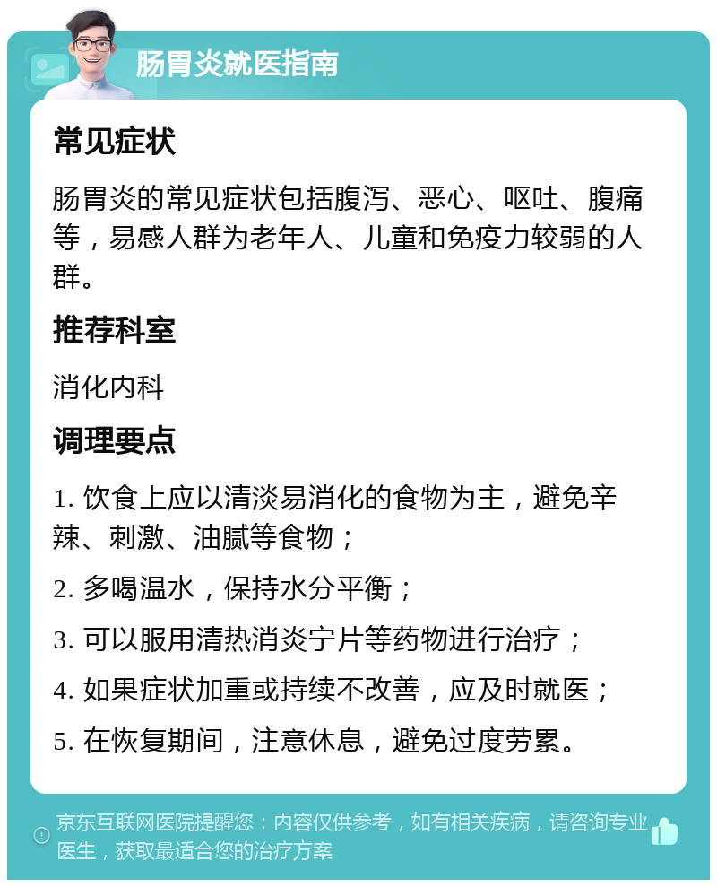 肠胃炎就医指南 常见症状 肠胃炎的常见症状包括腹泻、恶心、呕吐、腹痛等，易感人群为老年人、儿童和免疫力较弱的人群。 推荐科室 消化内科 调理要点 1. 饮食上应以清淡易消化的食物为主，避免辛辣、刺激、油腻等食物； 2. 多喝温水，保持水分平衡； 3. 可以服用清热消炎宁片等药物进行治疗； 4. 如果症状加重或持续不改善，应及时就医； 5. 在恢复期间，注意休息，避免过度劳累。