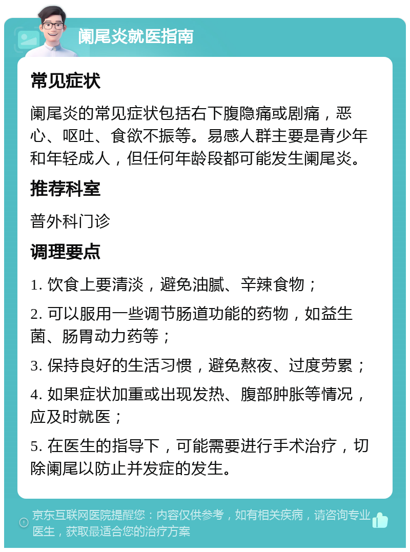 阑尾炎就医指南 常见症状 阑尾炎的常见症状包括右下腹隐痛或剧痛，恶心、呕吐、食欲不振等。易感人群主要是青少年和年轻成人，但任何年龄段都可能发生阑尾炎。 推荐科室 普外科门诊 调理要点 1. 饮食上要清淡，避免油腻、辛辣食物； 2. 可以服用一些调节肠道功能的药物，如益生菌、肠胃动力药等； 3. 保持良好的生活习惯，避免熬夜、过度劳累； 4. 如果症状加重或出现发热、腹部肿胀等情况，应及时就医； 5. 在医生的指导下，可能需要进行手术治疗，切除阑尾以防止并发症的发生。