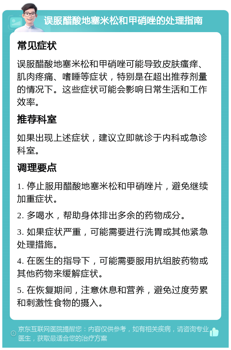 误服醋酸地塞米松和甲硝唑的处理指南 常见症状 误服醋酸地塞米松和甲硝唑可能导致皮肤瘙痒、肌肉疼痛、嗜睡等症状，特别是在超出推荐剂量的情况下。这些症状可能会影响日常生活和工作效率。 推荐科室 如果出现上述症状，建议立即就诊于内科或急诊科室。 调理要点 1. 停止服用醋酸地塞米松和甲硝唑片，避免继续加重症状。 2. 多喝水，帮助身体排出多余的药物成分。 3. 如果症状严重，可能需要进行洗胃或其他紧急处理措施。 4. 在医生的指导下，可能需要服用抗组胺药物或其他药物来缓解症状。 5. 在恢复期间，注意休息和营养，避免过度劳累和刺激性食物的摄入。