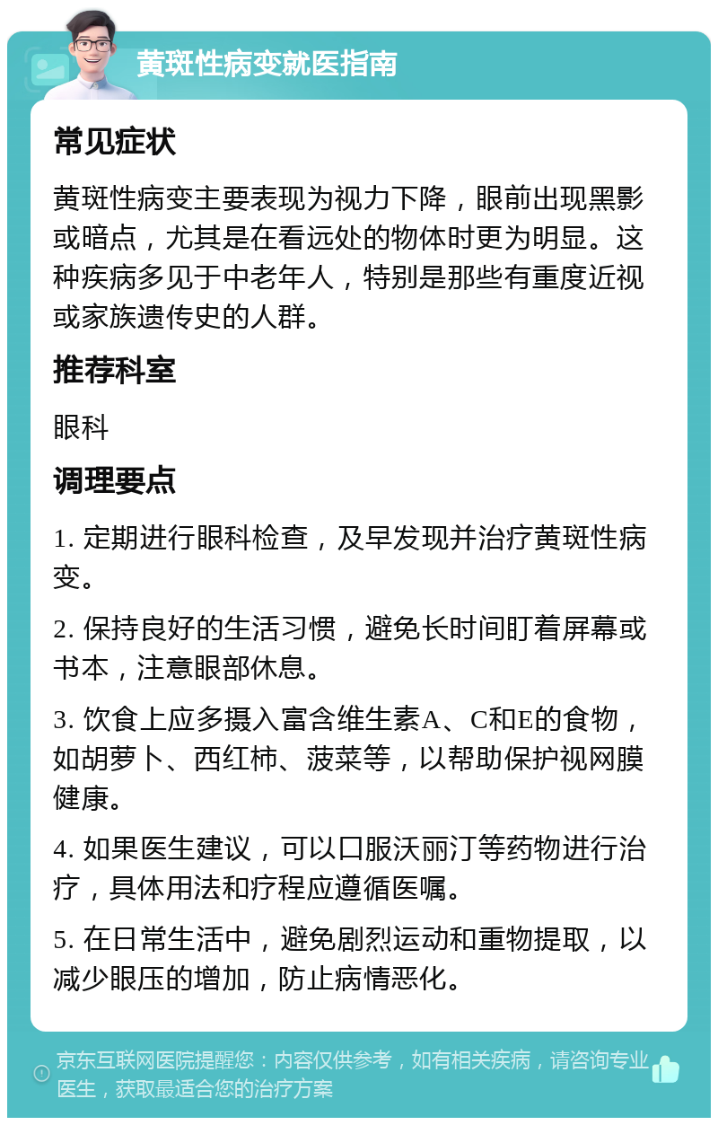 黄斑性病变就医指南 常见症状 黄斑性病变主要表现为视力下降，眼前出现黑影或暗点，尤其是在看远处的物体时更为明显。这种疾病多见于中老年人，特别是那些有重度近视或家族遗传史的人群。 推荐科室 眼科 调理要点 1. 定期进行眼科检查，及早发现并治疗黄斑性病变。 2. 保持良好的生活习惯，避免长时间盯着屏幕或书本，注意眼部休息。 3. 饮食上应多摄入富含维生素A、C和E的食物，如胡萝卜、西红柿、菠菜等，以帮助保护视网膜健康。 4. 如果医生建议，可以口服沃丽汀等药物进行治疗，具体用法和疗程应遵循医嘱。 5. 在日常生活中，避免剧烈运动和重物提取，以减少眼压的增加，防止病情恶化。