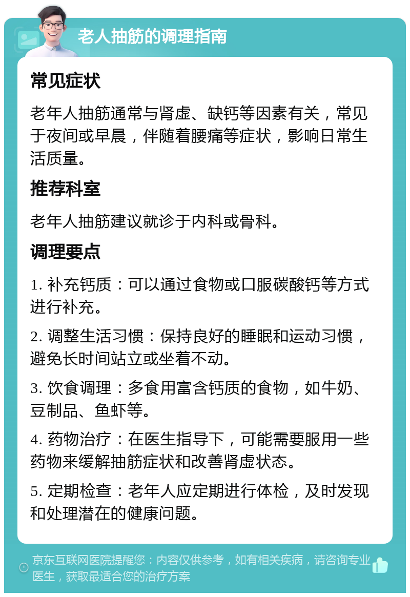 老人抽筋的调理指南 常见症状 老年人抽筋通常与肾虚、缺钙等因素有关，常见于夜间或早晨，伴随着腰痛等症状，影响日常生活质量。 推荐科室 老年人抽筋建议就诊于内科或骨科。 调理要点 1. 补充钙质：可以通过食物或口服碳酸钙等方式进行补充。 2. 调整生活习惯：保持良好的睡眠和运动习惯，避免长时间站立或坐着不动。 3. 饮食调理：多食用富含钙质的食物，如牛奶、豆制品、鱼虾等。 4. 药物治疗：在医生指导下，可能需要服用一些药物来缓解抽筋症状和改善肾虚状态。 5. 定期检查：老年人应定期进行体检，及时发现和处理潜在的健康问题。