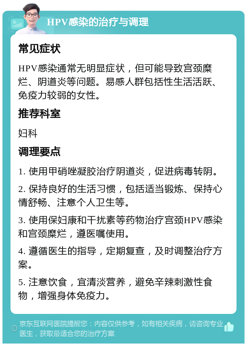 HPV感染的治疗与调理 常见症状 HPV感染通常无明显症状，但可能导致宫颈糜烂、阴道炎等问题。易感人群包括性生活活跃、免疫力较弱的女性。 推荐科室 妇科 调理要点 1. 使用甲硝唑凝胶治疗阴道炎，促进病毒转阴。 2. 保持良好的生活习惯，包括适当锻炼、保持心情舒畅、注意个人卫生等。 3. 使用保妇康和干扰素等药物治疗宫颈HPV感染和宫颈糜烂，遵医嘱使用。 4. 遵循医生的指导，定期复查，及时调整治疗方案。 5. 注意饮食，宜清淡营养，避免辛辣刺激性食物，增强身体免疫力。