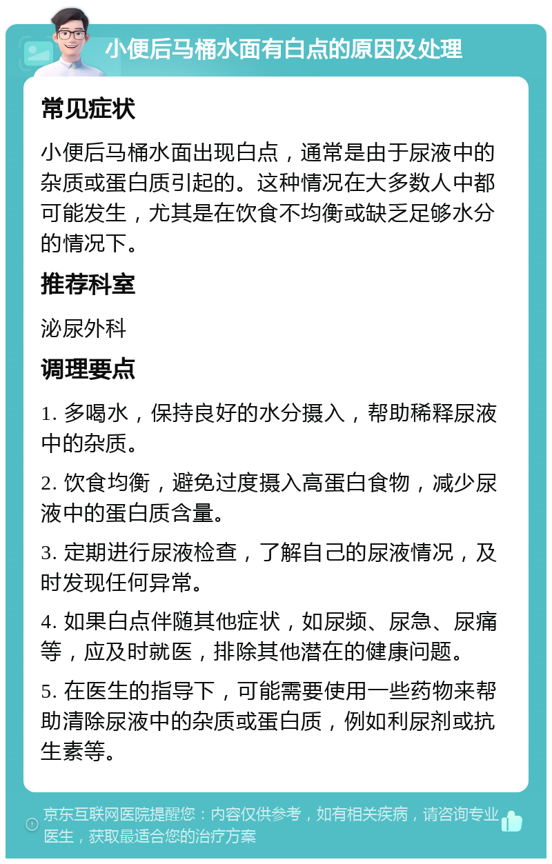 小便后马桶水面有白点的原因及处理 常见症状 小便后马桶水面出现白点，通常是由于尿液中的杂质或蛋白质引起的。这种情况在大多数人中都可能发生，尤其是在饮食不均衡或缺乏足够水分的情况下。 推荐科室 泌尿外科 调理要点 1. 多喝水，保持良好的水分摄入，帮助稀释尿液中的杂质。 2. 饮食均衡，避免过度摄入高蛋白食物，减少尿液中的蛋白质含量。 3. 定期进行尿液检查，了解自己的尿液情况，及时发现任何异常。 4. 如果白点伴随其他症状，如尿频、尿急、尿痛等，应及时就医，排除其他潜在的健康问题。 5. 在医生的指导下，可能需要使用一些药物来帮助清除尿液中的杂质或蛋白质，例如利尿剂或抗生素等。