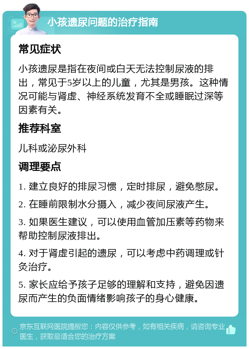 小孩遗尿问题的治疗指南 常见症状 小孩遗尿是指在夜间或白天无法控制尿液的排出，常见于5岁以上的儿童，尤其是男孩。这种情况可能与肾虚、神经系统发育不全或睡眠过深等因素有关。 推荐科室 儿科或泌尿外科 调理要点 1. 建立良好的排尿习惯，定时排尿，避免憋尿。 2. 在睡前限制水分摄入，减少夜间尿液产生。 3. 如果医生建议，可以使用血管加压素等药物来帮助控制尿液排出。 4. 对于肾虚引起的遗尿，可以考虑中药调理或针灸治疗。 5. 家长应给予孩子足够的理解和支持，避免因遗尿而产生的负面情绪影响孩子的身心健康。