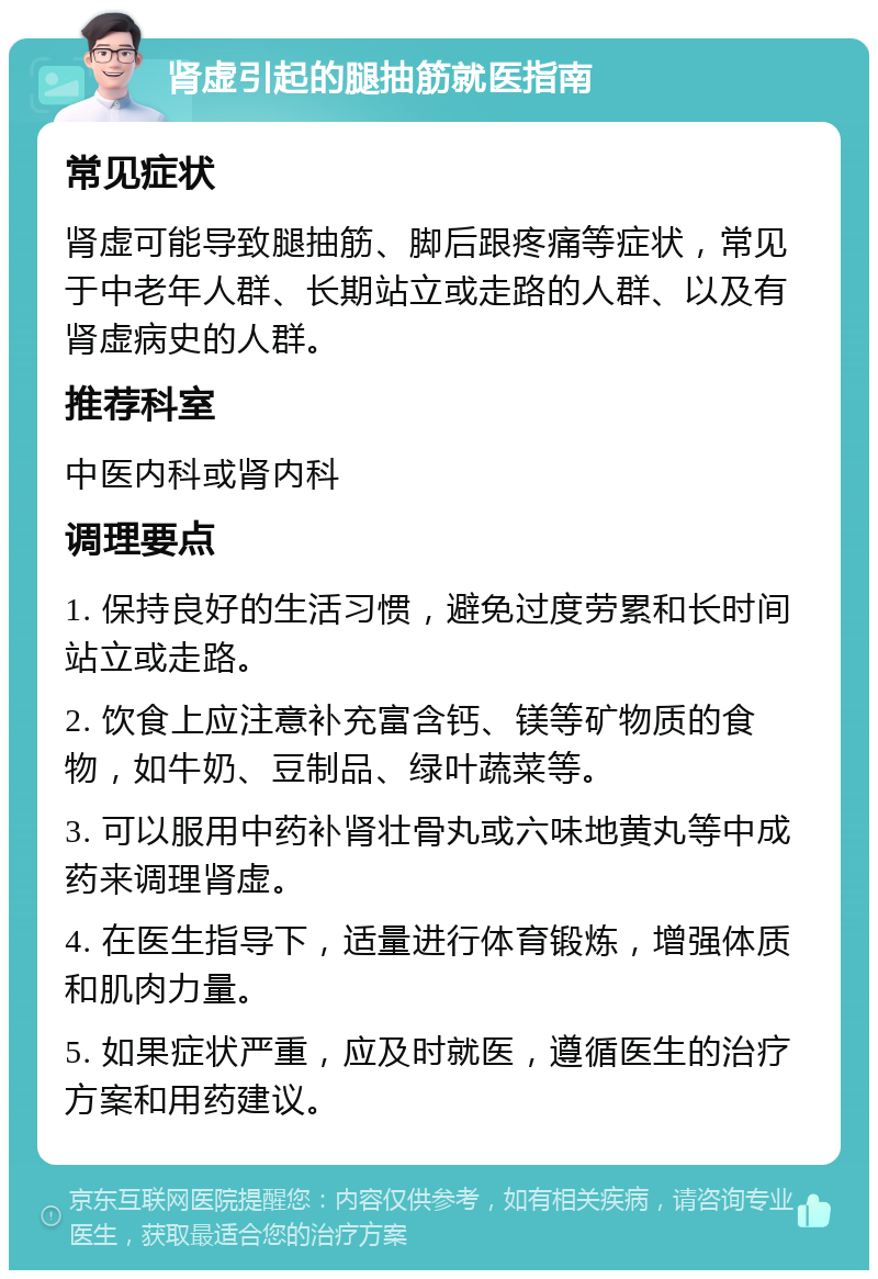 肾虚引起的腿抽筋就医指南 常见症状 肾虚可能导致腿抽筋、脚后跟疼痛等症状，常见于中老年人群、长期站立或走路的人群、以及有肾虚病史的人群。 推荐科室 中医内科或肾内科 调理要点 1. 保持良好的生活习惯，避免过度劳累和长时间站立或走路。 2. 饮食上应注意补充富含钙、镁等矿物质的食物，如牛奶、豆制品、绿叶蔬菜等。 3. 可以服用中药补肾壮骨丸或六味地黄丸等中成药来调理肾虚。 4. 在医生指导下，适量进行体育锻炼，增强体质和肌肉力量。 5. 如果症状严重，应及时就医，遵循医生的治疗方案和用药建议。