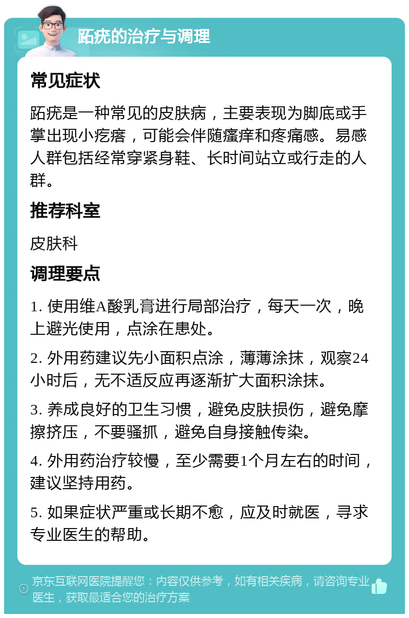 跖疣的治疗与调理 常见症状 跖疣是一种常见的皮肤病，主要表现为脚底或手掌出现小疙瘩，可能会伴随瘙痒和疼痛感。易感人群包括经常穿紧身鞋、长时间站立或行走的人群。 推荐科室 皮肤科 调理要点 1. 使用维A酸乳膏进行局部治疗，每天一次，晚上避光使用，点涂在患处。 2. 外用药建议先小面积点涂，薄薄涂抹，观察24小时后，无不适反应再逐渐扩大面积涂抹。 3. 养成良好的卫生习惯，避免皮肤损伤，避免摩擦挤压，不要骚抓，避免自身接触传染。 4. 外用药治疗较慢，至少需要1个月左右的时间，建议坚持用药。 5. 如果症状严重或长期不愈，应及时就医，寻求专业医生的帮助。