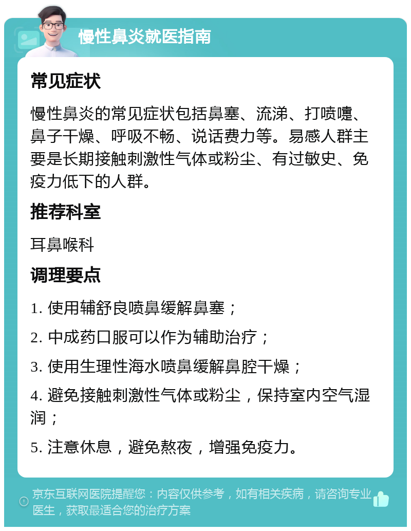 慢性鼻炎就医指南 常见症状 慢性鼻炎的常见症状包括鼻塞、流涕、打喷嚏、鼻子干燥、呼吸不畅、说话费力等。易感人群主要是长期接触刺激性气体或粉尘、有过敏史、免疫力低下的人群。 推荐科室 耳鼻喉科 调理要点 1. 使用辅舒良喷鼻缓解鼻塞； 2. 中成药口服可以作为辅助治疗； 3. 使用生理性海水喷鼻缓解鼻腔干燥； 4. 避免接触刺激性气体或粉尘，保持室内空气湿润； 5. 注意休息，避免熬夜，增强免疫力。