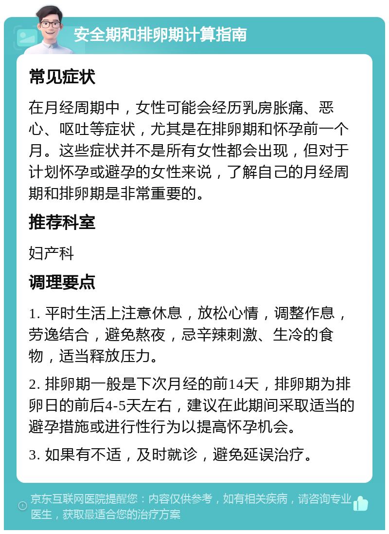 安全期和排卵期计算指南 常见症状 在月经周期中，女性可能会经历乳房胀痛、恶心、呕吐等症状，尤其是在排卵期和怀孕前一个月。这些症状并不是所有女性都会出现，但对于计划怀孕或避孕的女性来说，了解自己的月经周期和排卵期是非常重要的。 推荐科室 妇产科 调理要点 1. 平时生活上注意休息，放松心情，调整作息，劳逸结合，避免熬夜，忌辛辣刺激、生冷的食物，适当释放压力。 2. 排卵期一般是下次月经的前14天，排卵期为排卵日的前后4-5天左右，建议在此期间采取适当的避孕措施或进行性行为以提高怀孕机会。 3. 如果有不适，及时就诊，避免延误治疗。