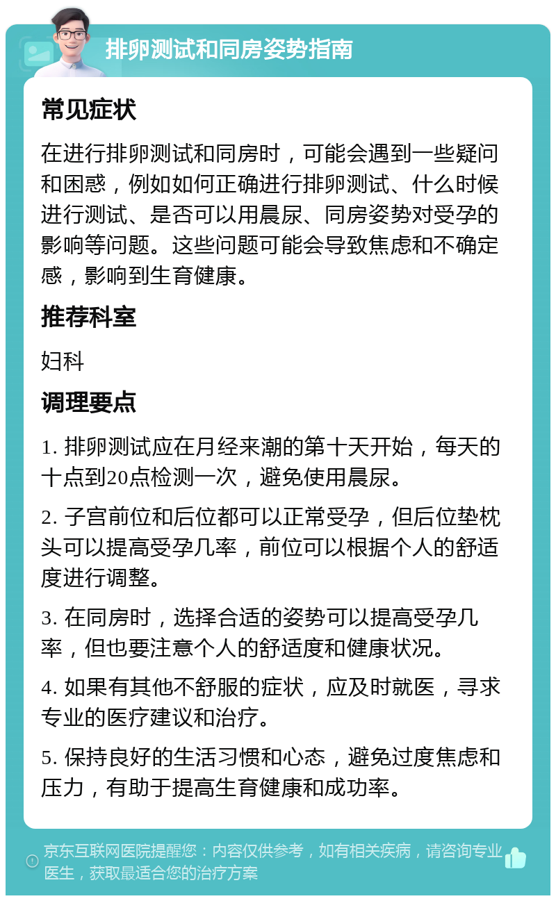 排卵测试和同房姿势指南 常见症状 在进行排卵测试和同房时，可能会遇到一些疑问和困惑，例如如何正确进行排卵测试、什么时候进行测试、是否可以用晨尿、同房姿势对受孕的影响等问题。这些问题可能会导致焦虑和不确定感，影响到生育健康。 推荐科室 妇科 调理要点 1. 排卵测试应在月经来潮的第十天开始，每天的十点到20点检测一次，避免使用晨尿。 2. 子宫前位和后位都可以正常受孕，但后位垫枕头可以提高受孕几率，前位可以根据个人的舒适度进行调整。 3. 在同房时，选择合适的姿势可以提高受孕几率，但也要注意个人的舒适度和健康状况。 4. 如果有其他不舒服的症状，应及时就医，寻求专业的医疗建议和治疗。 5. 保持良好的生活习惯和心态，避免过度焦虑和压力，有助于提高生育健康和成功率。