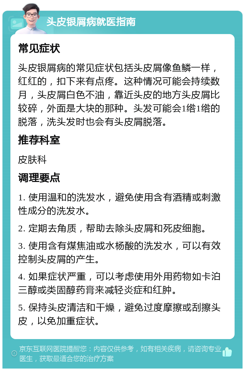 头皮银屑病就医指南 常见症状 头皮银屑病的常见症状包括头皮屑像鱼鳞一样，红红的，扣下来有点疼。这种情况可能会持续数月，头皮屑白色不油，靠近头皮的地方头皮屑比较碎，外面是大块的那种。头发可能会1绺1绺的脱落，洗头发时也会有头皮屑脱落。 推荐科室 皮肤科 调理要点 1. 使用温和的洗发水，避免使用含有酒精或刺激性成分的洗发水。 2. 定期去角质，帮助去除头皮屑和死皮细胞。 3. 使用含有煤焦油或水杨酸的洗发水，可以有效控制头皮屑的产生。 4. 如果症状严重，可以考虑使用外用药物如卡泊三醇或类固醇药膏来减轻炎症和红肿。 5. 保持头皮清洁和干燥，避免过度摩擦或刮擦头皮，以免加重症状。