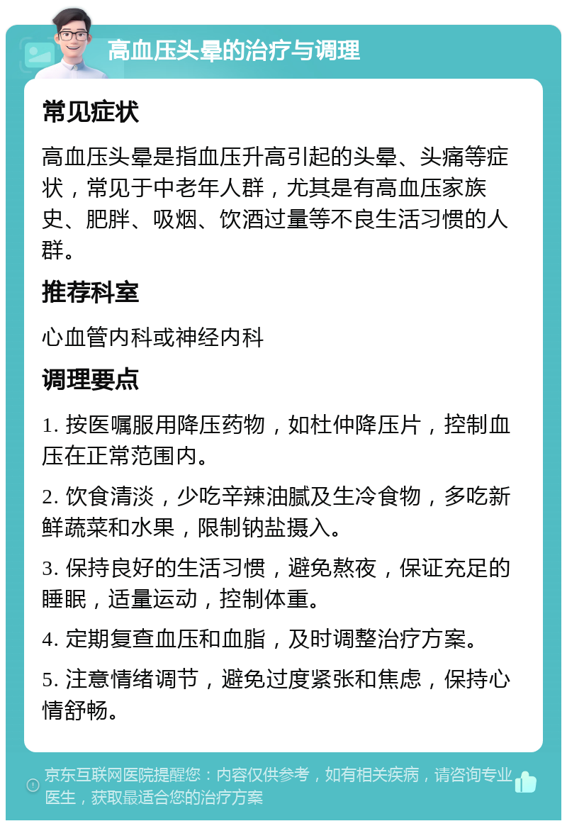 高血压头晕的治疗与调理 常见症状 高血压头晕是指血压升高引起的头晕、头痛等症状，常见于中老年人群，尤其是有高血压家族史、肥胖、吸烟、饮酒过量等不良生活习惯的人群。 推荐科室 心血管内科或神经内科 调理要点 1. 按医嘱服用降压药物，如杜仲降压片，控制血压在正常范围内。 2. 饮食清淡，少吃辛辣油腻及生冷食物，多吃新鲜蔬菜和水果，限制钠盐摄入。 3. 保持良好的生活习惯，避免熬夜，保证充足的睡眠，适量运动，控制体重。 4. 定期复查血压和血脂，及时调整治疗方案。 5. 注意情绪调节，避免过度紧张和焦虑，保持心情舒畅。