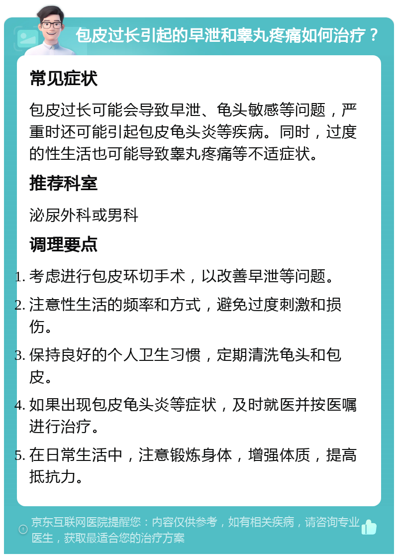 包皮过长引起的早泄和睾丸疼痛如何治疗？ 常见症状 包皮过长可能会导致早泄、龟头敏感等问题，严重时还可能引起包皮龟头炎等疾病。同时，过度的性生活也可能导致睾丸疼痛等不适症状。 推荐科室 泌尿外科或男科 调理要点 考虑进行包皮环切手术，以改善早泄等问题。 注意性生活的频率和方式，避免过度刺激和损伤。 保持良好的个人卫生习惯，定期清洗龟头和包皮。 如果出现包皮龟头炎等症状，及时就医并按医嘱进行治疗。 在日常生活中，注意锻炼身体，增强体质，提高抵抗力。