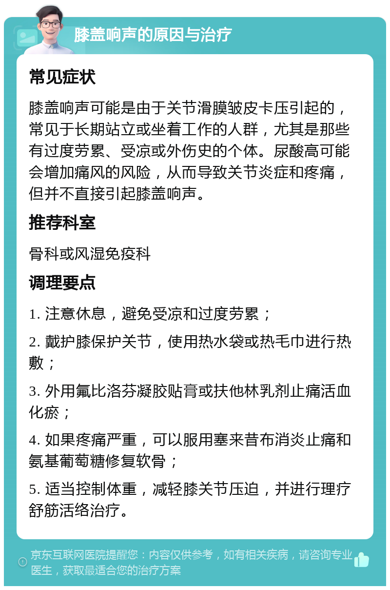 膝盖响声的原因与治疗 常见症状 膝盖响声可能是由于关节滑膜皱皮卡压引起的，常见于长期站立或坐着工作的人群，尤其是那些有过度劳累、受凉或外伤史的个体。尿酸高可能会增加痛风的风险，从而导致关节炎症和疼痛，但并不直接引起膝盖响声。 推荐科室 骨科或风湿免疫科 调理要点 1. 注意休息，避免受凉和过度劳累； 2. 戴护膝保护关节，使用热水袋或热毛巾进行热敷； 3. 外用氟比洛芬凝胶贴膏或扶他林乳剂止痛活血化瘀； 4. 如果疼痛严重，可以服用塞来昔布消炎止痛和氨基葡萄糖修复软骨； 5. 适当控制体重，减轻膝关节压迫，并进行理疗舒筋活络治疗。