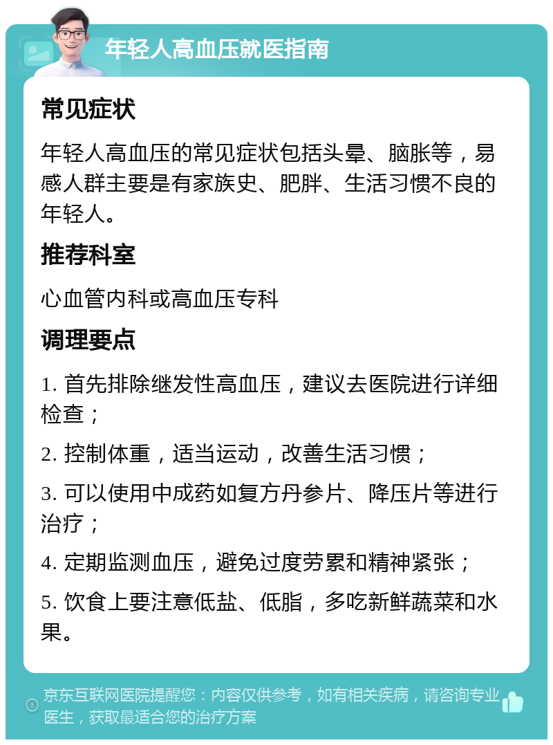 年轻人高血压就医指南 常见症状 年轻人高血压的常见症状包括头晕、脑胀等，易感人群主要是有家族史、肥胖、生活习惯不良的年轻人。 推荐科室 心血管内科或高血压专科 调理要点 1. 首先排除继发性高血压，建议去医院进行详细检查； 2. 控制体重，适当运动，改善生活习惯； 3. 可以使用中成药如复方丹参片、降压片等进行治疗； 4. 定期监测血压，避免过度劳累和精神紧张； 5. 饮食上要注意低盐、低脂，多吃新鲜蔬菜和水果。