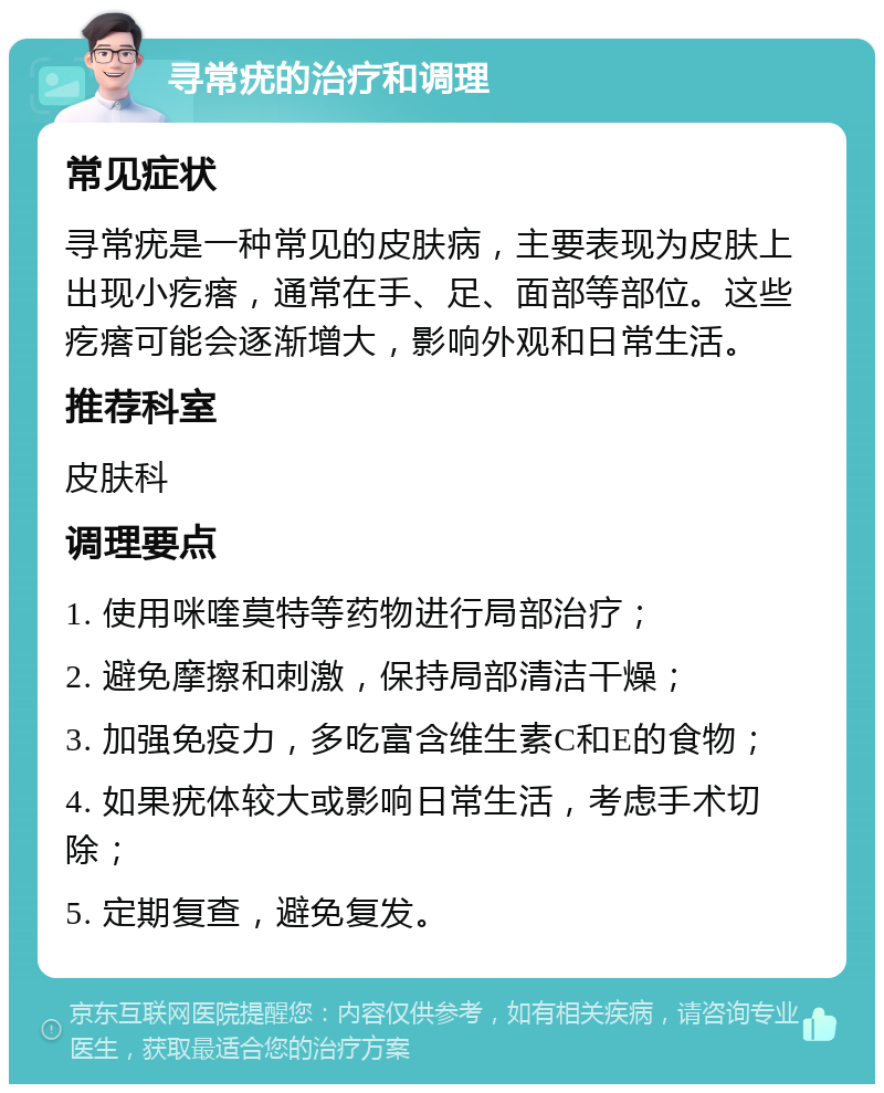 寻常疣的治疗和调理 常见症状 寻常疣是一种常见的皮肤病，主要表现为皮肤上出现小疙瘩，通常在手、足、面部等部位。这些疙瘩可能会逐渐增大，影响外观和日常生活。 推荐科室 皮肤科 调理要点 1. 使用咪喹莫特等药物进行局部治疗； 2. 避免摩擦和刺激，保持局部清洁干燥； 3. 加强免疫力，多吃富含维生素C和E的食物； 4. 如果疣体较大或影响日常生活，考虑手术切除； 5. 定期复查，避免复发。