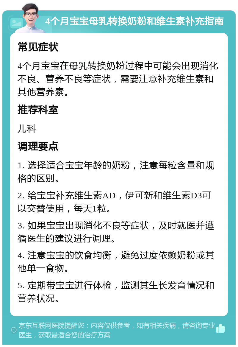 4个月宝宝母乳转换奶粉和维生素补充指南 常见症状 4个月宝宝在母乳转换奶粉过程中可能会出现消化不良、营养不良等症状，需要注意补充维生素和其他营养素。 推荐科室 儿科 调理要点 1. 选择适合宝宝年龄的奶粉，注意每粒含量和规格的区别。 2. 给宝宝补充维生素AD，伊可新和维生素D3可以交替使用，每天1粒。 3. 如果宝宝出现消化不良等症状，及时就医并遵循医生的建议进行调理。 4. 注意宝宝的饮食均衡，避免过度依赖奶粉或其他单一食物。 5. 定期带宝宝进行体检，监测其生长发育情况和营养状况。