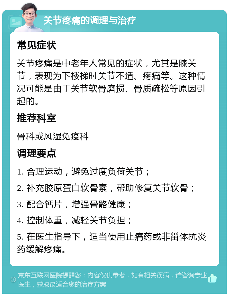 关节疼痛的调理与治疗 常见症状 关节疼痛是中老年人常见的症状，尤其是膝关节，表现为下楼梯时关节不适、疼痛等。这种情况可能是由于关节软骨磨损、骨质疏松等原因引起的。 推荐科室 骨科或风湿免疫科 调理要点 1. 合理运动，避免过度负荷关节； 2. 补充胶原蛋白软骨素，帮助修复关节软骨； 3. 配合钙片，增强骨骼健康； 4. 控制体重，减轻关节负担； 5. 在医生指导下，适当使用止痛药或非甾体抗炎药缓解疼痛。